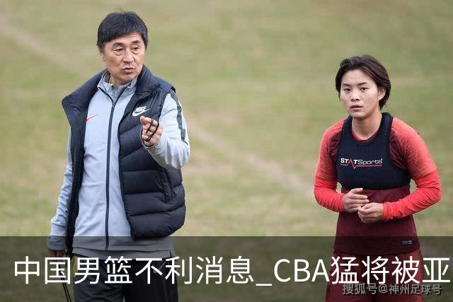 中国男篮不利消息 CBA猛将被亚洲劲敌抢先归化 亚运会难度升级